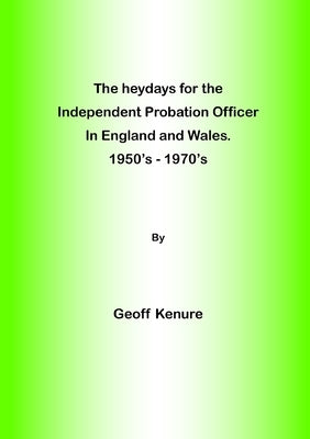 The heydays for the Independent Probation Officer in England and Wales. 1950's - 1970's by Kenure, Geoff