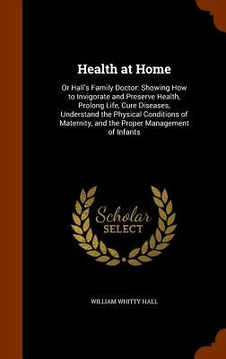 Health at Home: Or Hall's Family Doctor: Showing How to Invigorate and Preserve Health, Prolong Life, Cure Diseases, Understand the Ph by Hall, William Whitty