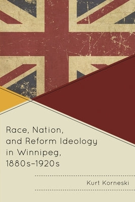 Race, Nation, and Reform Ideology in Winnipeg, 1880s-1920s by Korneski, Kurt