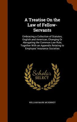 A Treatise On the Law of Fellow-Servants: Embracing a Collection of Statutes, English and American, Changing Or Abrogating the Common Law Rule, Togeth by McKinney, William Mark