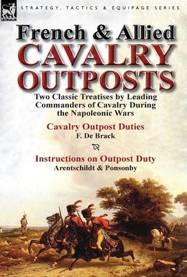 French & Allied Cavalry Outposts: Two Classic Treatises by Leading Commanders of Cavalry During the Napoleonic Wars-Cavalry Outpost Duties by F. de Br by De Brack, F.