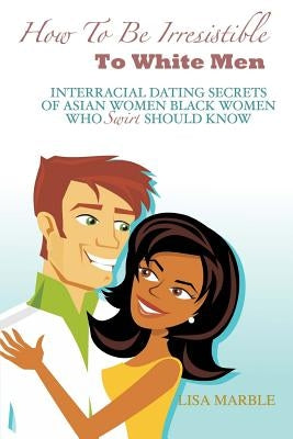 How to be Irresistible to White Men: Interracial Dating Secrets of Asian Women Black Women Who Swirl Should Know by Marble, Lisa