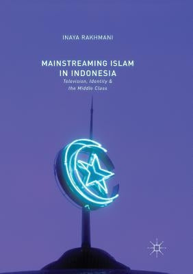 Mainstreaming Islam in Indonesia: Television, Identity, and the Middle Class by Rakhmani, Inaya