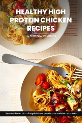 Healthy High Protein Chicken Recipes Cookbook: Discover The Art Of Crafting Delicious, Protein-Packed Chicken Meals That Nourish Your Body And Delight by Reynolds, Matthew