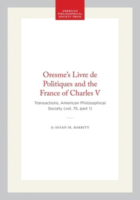 Oresme's Livre de Politiques and the France of Charles V: Transactions, American Philosophical Society (Vol. 75, Part 1) by Babbitt, Susan M.