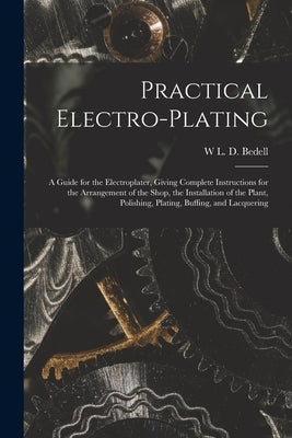 Practical Electro-plating: A Guide for the Electroplater, Giving Complete Instructions for the Arrangement of the Shop, the Installation of the P by Bedell, W. L. D.
