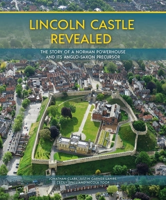 Lincoln Castle Revealed: The Story of a Norman Powerhouse and Its Anglo-Saxon Precursor by Clark, Jonathan