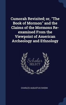 Cumorah Revisited; or, "The Book of Mormon" and the Claims of the Mormons Re-examined From the Viewpoint of American Archeology and Ethnology by Shook, Charles Augustus