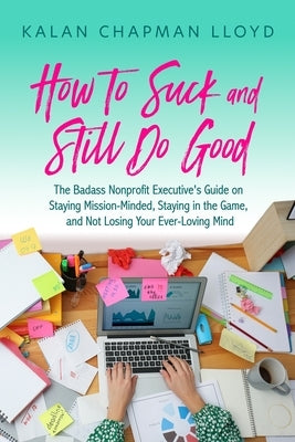 How to Suck and Still Do Good: The Badass Nonprofit Executive's Guide on Staying Mission-Minded, Staying in the Game, and Not Losing Your Ever-Loving by Lloyd, Kalan Chapman