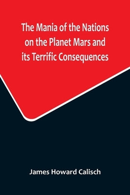 The Mania of the Nations on the Planet Mars and its Terrific Consequences; A Combination of Fun and Wisdom by Howard Calisch, James