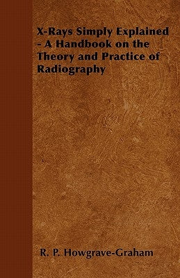X-Rays Simply Explained - A Handbook on the Theory and Practice of Radiography by Howgrave-Graham, R. P.