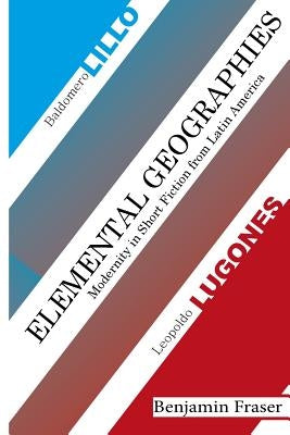 Elemental Geographies: Modernity in the Short Fiction of Baldomero Lillo and Leopoldo Lugones by Fraser, Benjamin