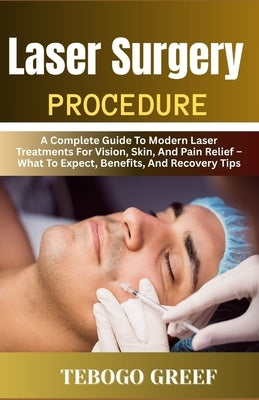 Laser Surgery Procedure: A Complete Guide To Modern Laser Treatments For Vision, Skin, And Pain Relief - What To Expect, Benefits, And Recovery Tips by Greef, Tebogo