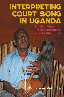 Interpreting Court Song in Uganda: Musical Meaning, Power Relations, and Political Life by Kafumbe, Damascus