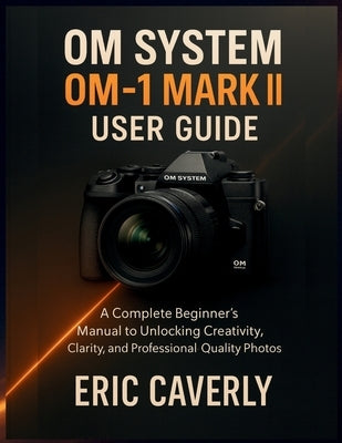 OM System OM-1 Mark II user guide: A Complete Beginner's Manual to Unlocking Creativity, Clarity, and Professional-Quality Photos by Caverly, Eric