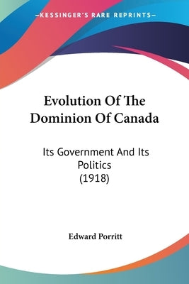 Evolution Of The Dominion Of Canada: Its Government And Its Politics (1918) by Porritt, Edward