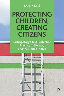 Protecting Children, Creating Citizens: Participatory Child Protection Practice in Norway and the United States by Kriz, Katrin