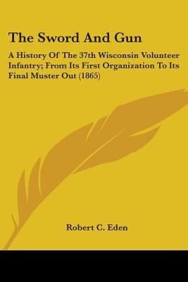 The Sword And Gun: A History Of The 37th Wisconsin Volunteer Infantry; From Its First Organization To Its Final Muster Out (1865) by Eden, Robert C.