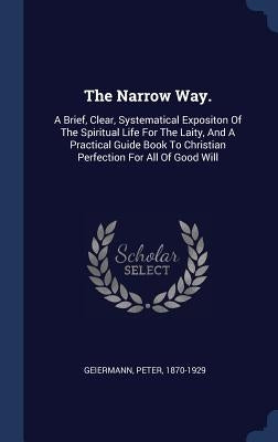 The Narrow Way.: A Brief, Clear, Systematical Expositon Of The Spiritual Life For The Laity, And A Practical Guide Book To Christian Pe by Geiermann, Peter
