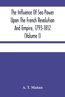 The Influence Of Sea Power Upon The French Revolution And Empire, 1793-1812 (Volume I) by T. Mahan, A.
