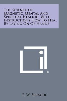 The Science of Magnetic, Mental and Spiritual Healing, with Instructions How to Heal by Laying on of Hands by Sprague, E. W.