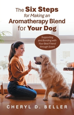 The Six Steps for Making an Aromatherapy Blend for Your Dog: Supporting and Bonding with Your Best Friend through Scent by Beller, Cheryl D.