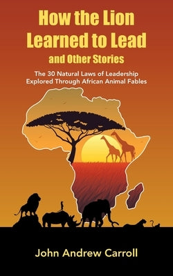 How the Lion Learned to Lead and Other Stories: The 30 Natural Laws of Leadership Explored Through African Animal Fables by Carroll, John Andrew