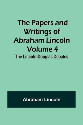 The Papers and Writings of Abraham Lincoln - Volume 4: The Lincoln-Douglas Debates by Lincoln, Abraham