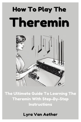 How To Play The Theremin: The Ultimate Guide To Learning The Theremin With Step-By-Step Instructions by Aether, Lyra Van