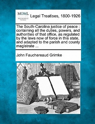 The South-Carolina justice of peace: containing all the duties, powers, and authorities of that office, as regulated by the laws now of force in this by Grimke, John Fauchereaud