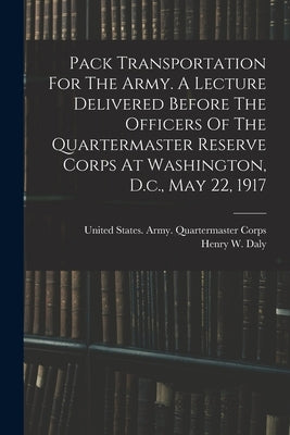 Pack Transportation For The Army. A Lecture Delivered Before The Officers Of The Quartermaster Reserve Corps At Washington, D.c., May 22, 1917 by Daly, Henry W. 1850-1931 [From Old