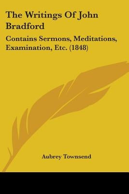 The Writings Of John Bradford: Contains Sermons, Meditations, Examination, Etc. (1848) by Townsend, Aubrey