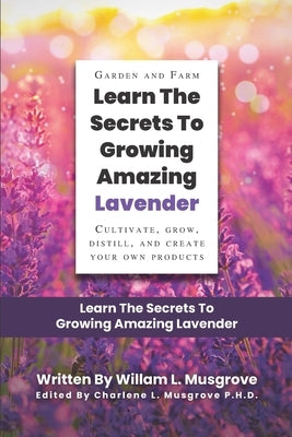 Learn The Secrets To Growing Amazing Lavender: Cultivate, Grow, Distill, and Create Your Own Products by Musgrove P. H. D., Charlene
