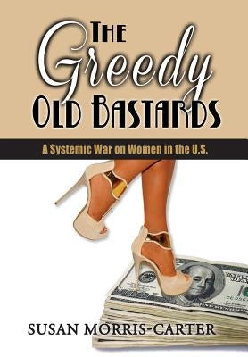 The Greedy Old Bastards: A Systemic War on Women in the U.S. by Morris-Carter, Susan