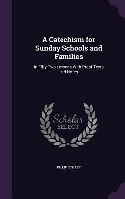 A Catechism for Sunday Schools and Families: In Fifty-Two Lessons With Proof-Texts and Notes by Schaff, Philip