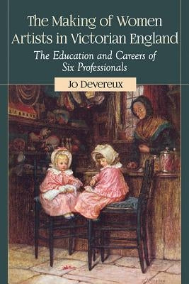 The Making of Women Artists in Victorian England: The Education and Careers of Six Professionals by Devereux, Jo