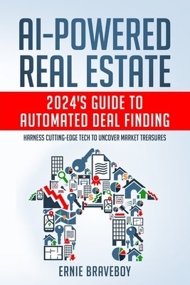 AI-Powered Real Estate: 2024's Guide to Automated Deal Finding: Harness Cutting-Edge Tech to Uncover Market Treasures by Braveboy, Ernie