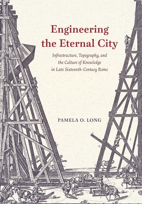 Engineering the Eternal City: Infrastructure, Topography, and the Culture of Knowledge in Late Sixteenth-Century Rome by Long, Pamela O.