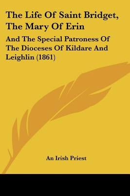 The Life Of Saint Bridget, The Mary Of Erin: And The Special Patroness Of The Dioceses Of Kildare And Leighlin (1861) by An Irish Priest