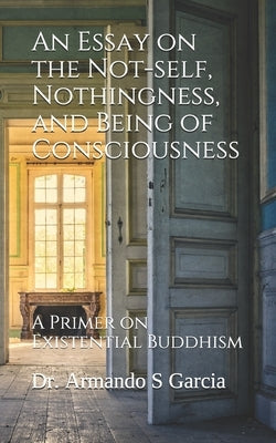 An Essay on the Not-self, Nothingness, and Being of Consciousness: A Primer on Existential Buddhism by Garcia, Armando S.