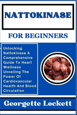 Nattokinase for Beginners: Unlocking Nattokinase A Comprehensive Guide To Heart Wellness Unveiling The Power Of Cardiovascular Health And Blood C by Lockett, Georgette
