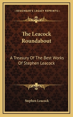 The Leacock Roundabout: A Treasury Of The Best Works Of Stephen Leacock by Leacock, Stephen
