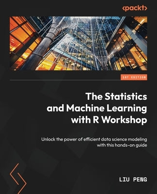 The Statistics and Machine Learning with R Workshop: Unlock the power of efficient data science modeling with this hands-on guide by Peng, Liu