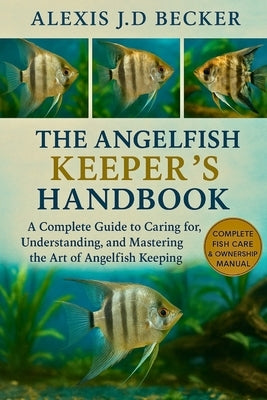 The Angelfish Keeper's Handbook: A Complete Guide to Caring for, Understanding, and Mastering the Art of Angelfish Keeping by J. D. Becker, Alexis