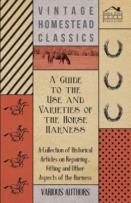 A Guide to the Use and Varieties of the Horse Harness - A Collection of Historical Articles on Repairing, Fitting and Other Aspects of the Harness by Various