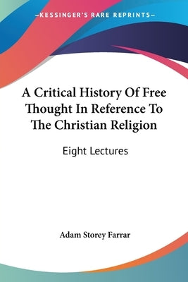 A Critical History Of Free Thought In Reference To The Christian Religion: Eight Lectures by Farrar, Adam Storey