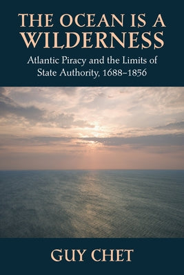 The Ocean Is a Wilderness: Atlantic Piracy and the Limits of State Authority, 1688-1856 by Chet, Guy