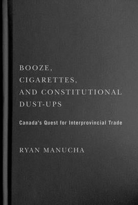Booze, Cigarettes, and Constitutional Dust-Ups: Canada's Quest for Interprovincial Free Trade by Manucha, Ryan