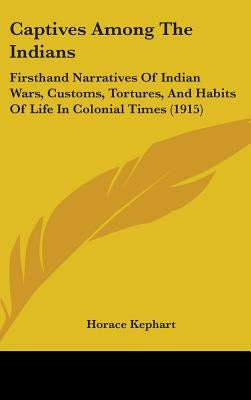 Captives Among The Indians: Firsthand Narratives Of Indian Wars, Customs, Tortures, And Habits Of Life In Colonial Times (1915) by Kephart, Horace
