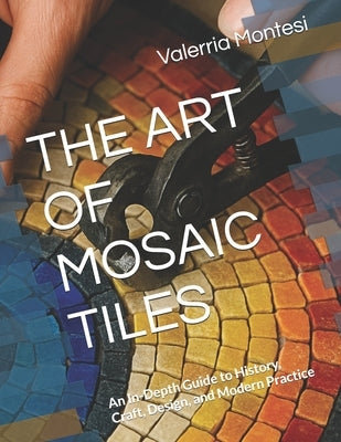 The Art of Mosaic Tiles: An In-Depth Guide to History, Craft, Design, and Modern Practice by Montesi, Valerria